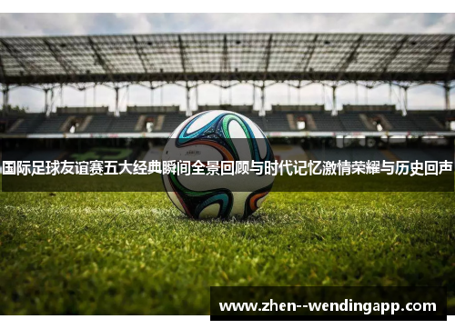 国际足球友谊赛五大经典瞬间全景回顾与时代记忆激情荣耀与历史回声