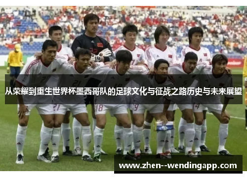 从荣耀到重生世界杯墨西哥队的足球文化与征战之路历史与未来展望