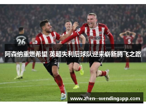 阿森纳重燃希望 英超失利后球队迎来崭新腾飞之路