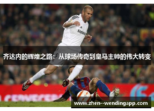 齐达内的辉煌之路:从球场传奇到皇马主帅的伟大转变 齐达内的辉煌之路:从球场传奇到皇马主帅的伟大转变